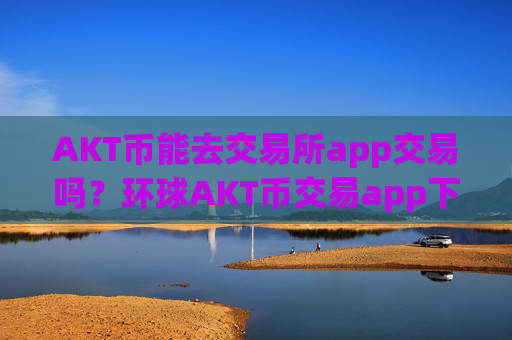 AKT币能去交易所app交易吗？环球AKT币交易app下载app