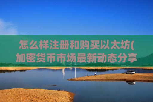 怎么样注册和购买以太坊(加密货币市场最新动态分享)