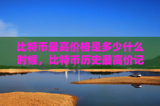 比特币最高价格是多少什么时候，比特币历史最高价记录及时间