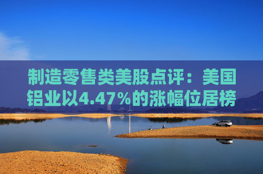 制造零售类美股点评：美国铝业以4.47%的涨幅位居榜首