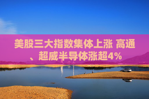 美股三大指数集体上涨 高通、超威半导体涨超4%