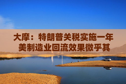 大摩：特朗普关税实施一年 美制造业回流效果微乎其微
