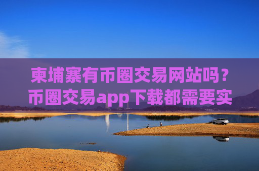 柬埔寨有币圈交易网站吗?币圈交易app下载都需要实名
