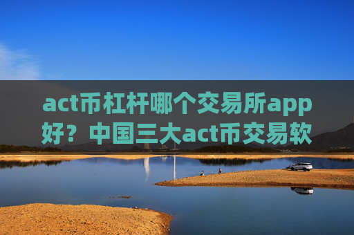 act币杠杆哪个交易所app好？中国三大act币交易软件下载