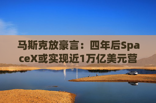 马斯克放豪言：四年后SpaceX或实现近1万亿美元营收