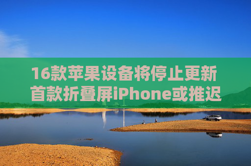 16款苹果设备将停止更新 首款折叠屏iPhone或推迟上市