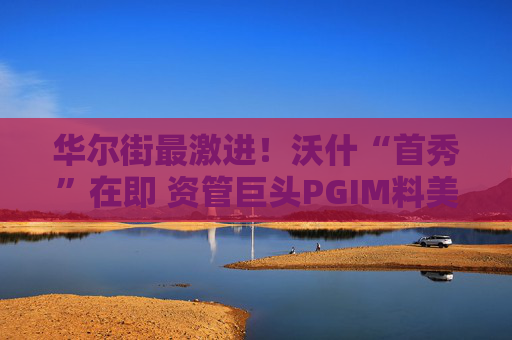 华尔街最激进！沃什“首秀”在即 资管巨头PGIM料美联储今年加息三次