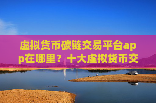 虚拟货币碳链交易平台app在哪里？十大虚拟货币交易平台app排行榜一览
