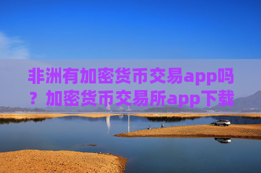 非洲有加密货币交易app吗？加密货币交易所app下载在中国合法吗