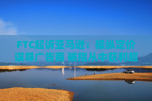 FTC起诉亚马逊：操纵定价误导广告商 被指从中获利超200亿美元