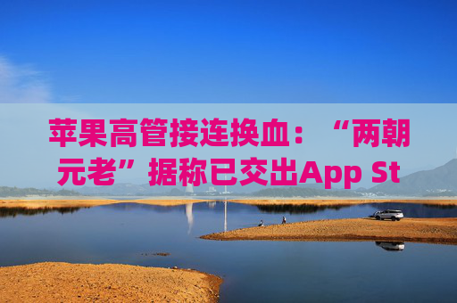 苹果高管接连换血：“两朝元老”据称已交出App Store掌舵权