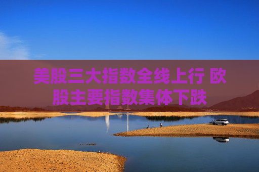 美股三大指数全线上行 欧股主要指数集体下跌