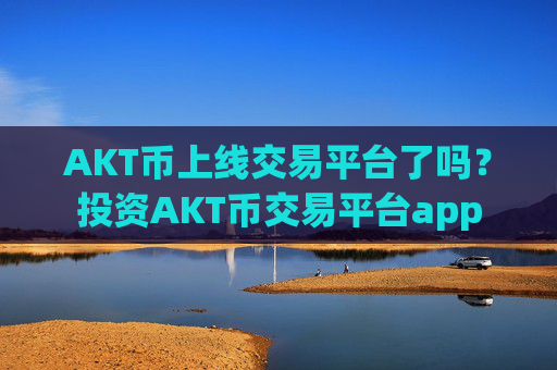 AKT币上线交易平台了吗？投资AKT币交易平台app
