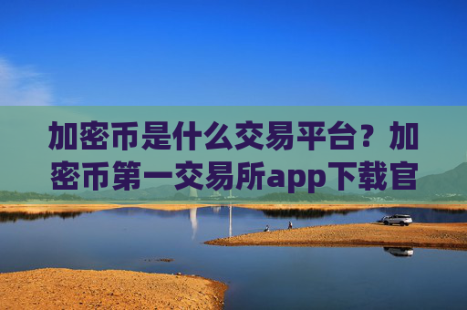 加密币是什么交易平台？加密币第一交易所app下载官网