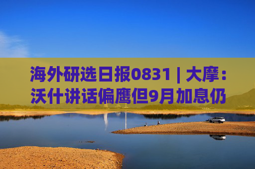 海外研选日报0831 | 大摩：沃什讲话偏鹰但9月加息仍非定局 年内或按兵不动