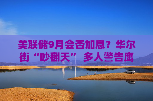 美联储9月会否加息？华尔街“吵翻天” 多人警告鹰派预期“过头”