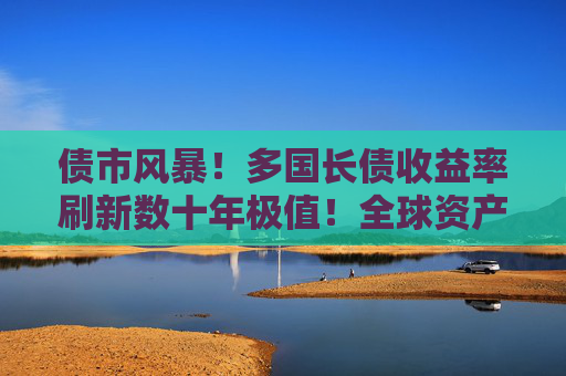 债市风暴！多国长债收益率刷新数十年极值！全球资产定价逻辑生变