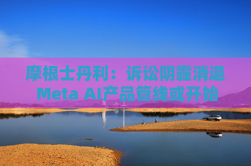 摩根士丹利：诉讼阴霾消退 Meta AI产品管线或开始提速