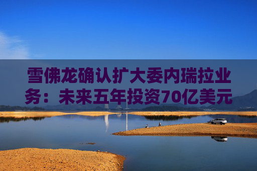 雪佛龙确认扩大委内瑞拉业务：未来五年投资70亿美元 计划将石油产量翻倍