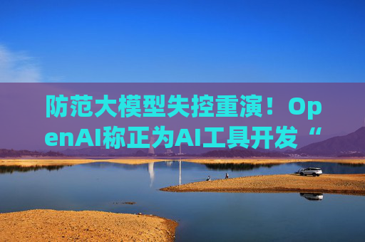 防范大模型失控重演！OpenAI称正为AI工具开发“自动关闭”功能