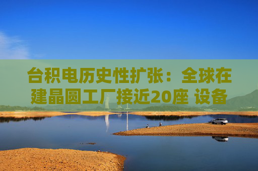 台积电历史性扩张：全球在建晶圆工厂接近20座 设备采购预估值翻倍
