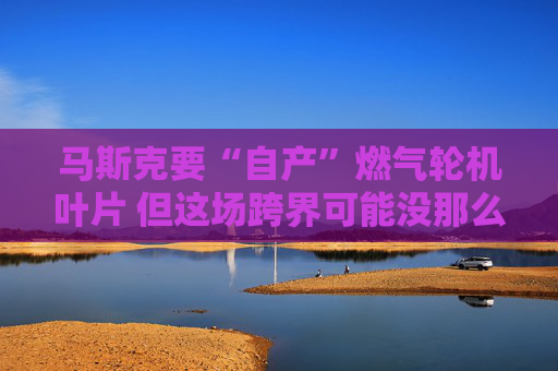 马斯克要“自产”燃气轮机叶片 但这场跨界可能没那么轻松？