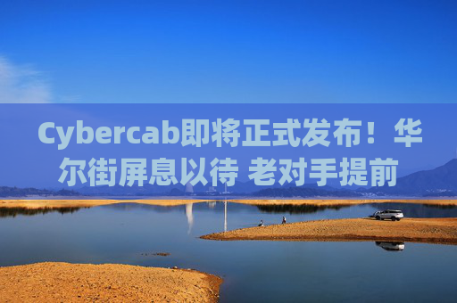Cybercab即将正式发布！华尔街屏息以待 老对手提前出招