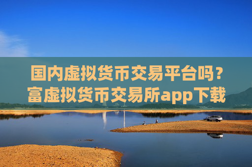 国内虚拟货币交易平台吗？富虚拟货币交易所app下载
