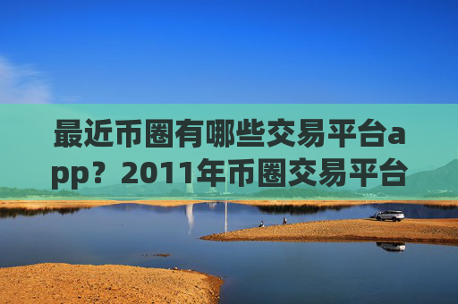最近币圈有哪些交易平台app？2011年币圈交易平台app大全