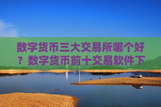 数字货币三大交易所哪个好?数字货币前十交易软件下载排名