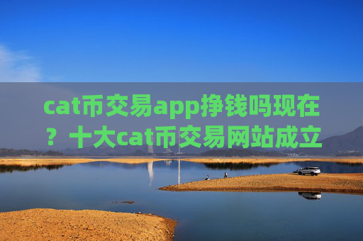 cat币交易app挣钱吗现在？十大cat币交易网站成立时间