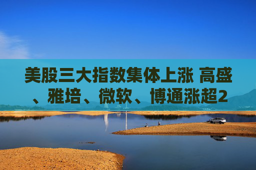美股三大指数集体上涨 高盛、雅培、微软、博通涨超2%