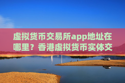 虚拟货币交易所app地址在哪里？香港虚拟货币实体交易网站