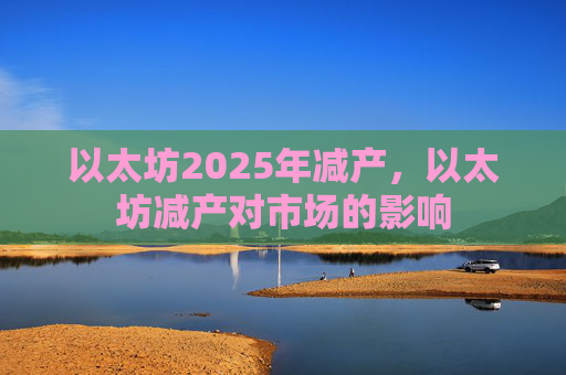以太坊2025年减产，以太坊减产对市场的影响