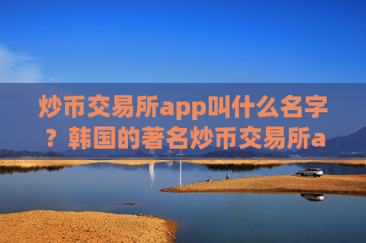炒币交易所app叫什么名字？韩国的著名炒币交易所app下载