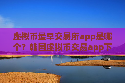 虚拟币最早交易所app是哪个？韩国虚拟币交易app下载网站
