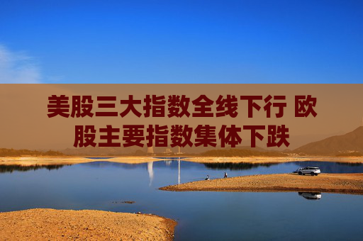 美股三大指数全线下行 欧股主要指数集体下跌