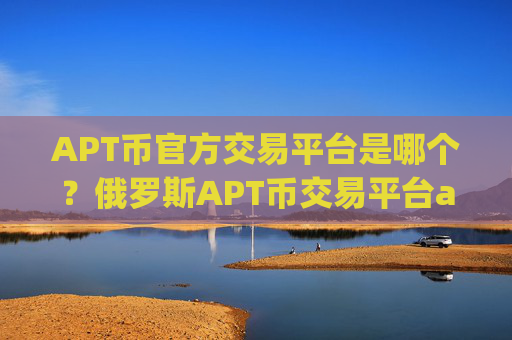 APT币官方交易平台是哪个？俄罗斯APT币交易平台app