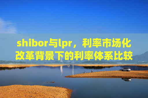 shibor与lpr，利率市场化改革背景下的利率体系比较