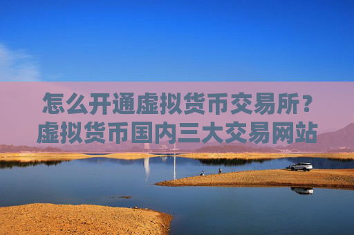 怎么开通虚拟货币交易所？虚拟货币国内三大交易网站