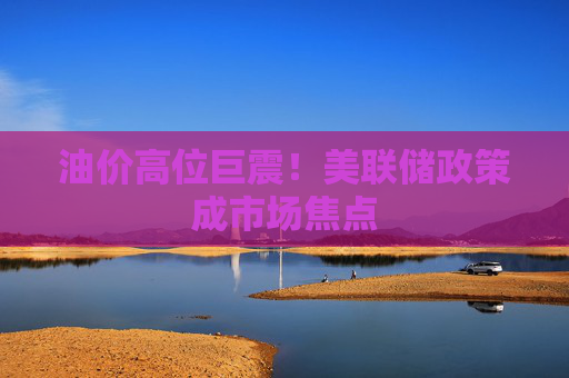 油价高位巨震！美联储政策成市场焦点