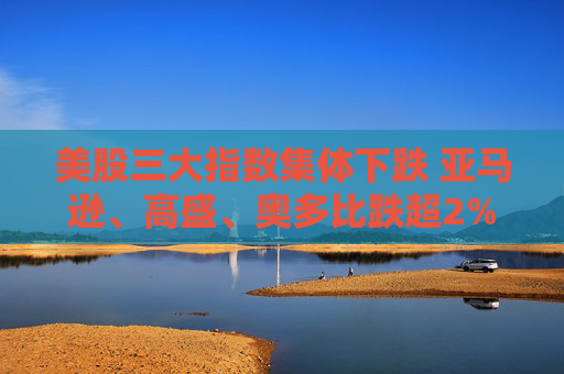 美股三大指数集体下跌 亚马逊、高盛、奥多比跌超2%