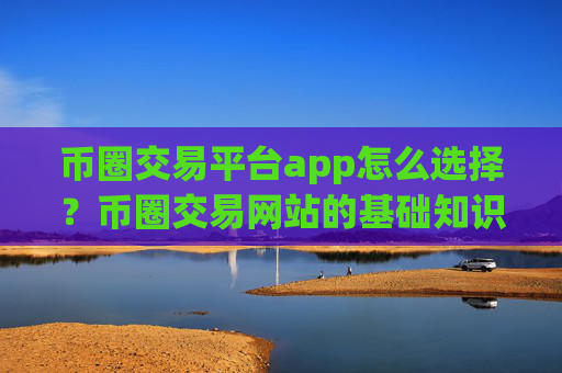币圈交易平台app怎么选择？币圈交易网站的基础知识