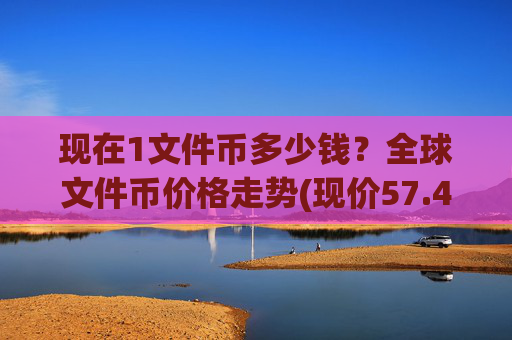 现在1文件币多少钱?全球文件币价格走势(现价57.49元)