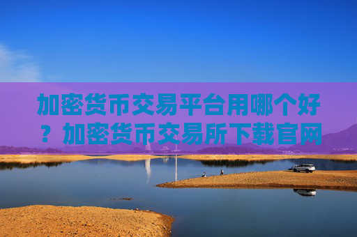 加密货币交易平台用哪个好？加密货币交易所下载官网
