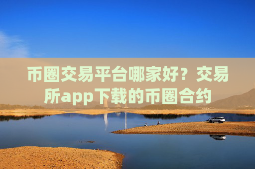 币圈交易平台哪家好？交易所app下载的币圈合约