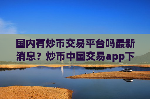 国内有炒币交易平台吗最新消息？炒币中国交易app下载历史