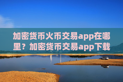 加密货币火币交易app在哪里？加密货币交易app下载app排名前十