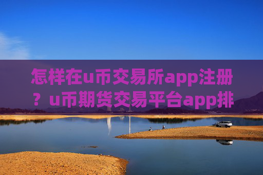 怎样在u币交易所app注册？u币期货交易平台app排行
