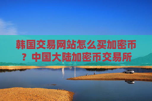 韩国交易网站怎么买加密币？中国大陆加密币交易所